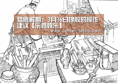猎鹰解期：3月16日橡胶的操作建议【乐竟娱乐】