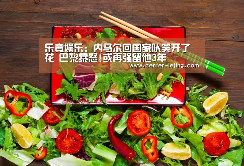 乐竟娱乐:内马尔回国家队笑开了花 巴黎暴怒!或再强留他3年(图2) 乐竟棋牌