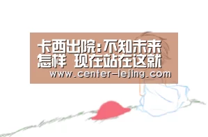 卡西出院:不知未来怎样 现在站在这就很开心 感恩!|乐竟体育